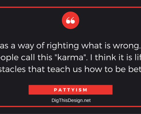 LIFE has a way of righting what is wrong. Some people call this "karma". I think it is life's obstacles that teach us how to be better. PATTYISM