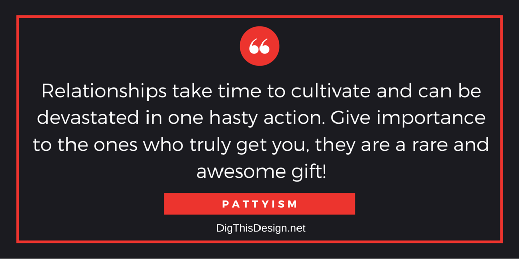 Relationships take time to cultivate and can be devastated in one hasty action. Give importance to the ones who truly get you, they are a rare and awesome gift! PATTYISM