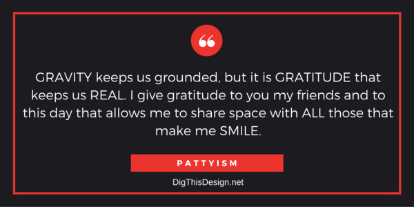 GRAVITY keeps us grounded, but it is GRATITUDE that keeps us REAL. I give gratitude to you my friends and to this day that allows me to share space with ALL those that make me SMILE. PATTYISM