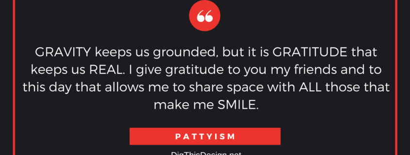 GRAVITY keeps us grounded, but it is GRATITUDE that keeps us REAL. I give gratitude to you my friends and to this day that allows me to share space with ALL those that make me SMILE. PATTYISM