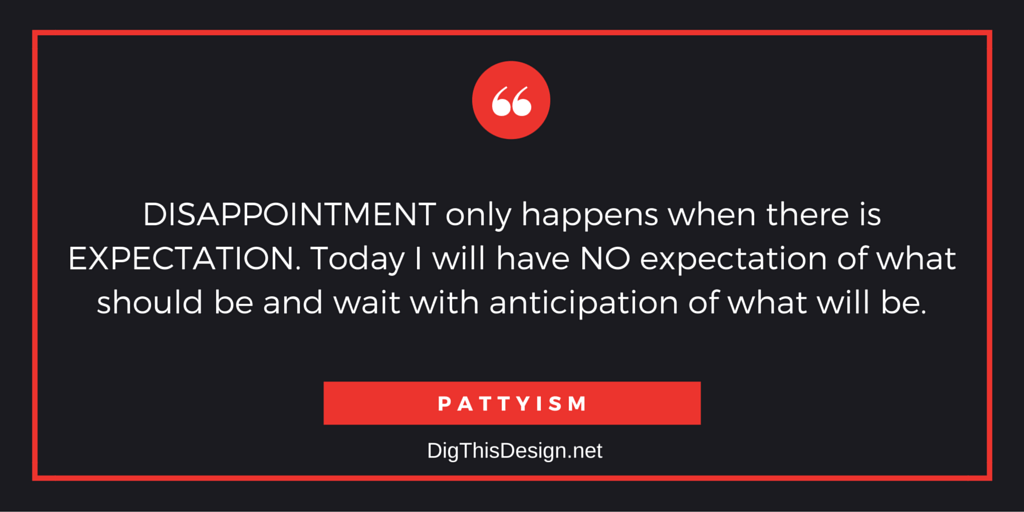 DISAPPOINTMENT only happens when there is EXPECTATION. Today I will have NO expectation of what should be and wait with anticipation of what will be.PATTYISM