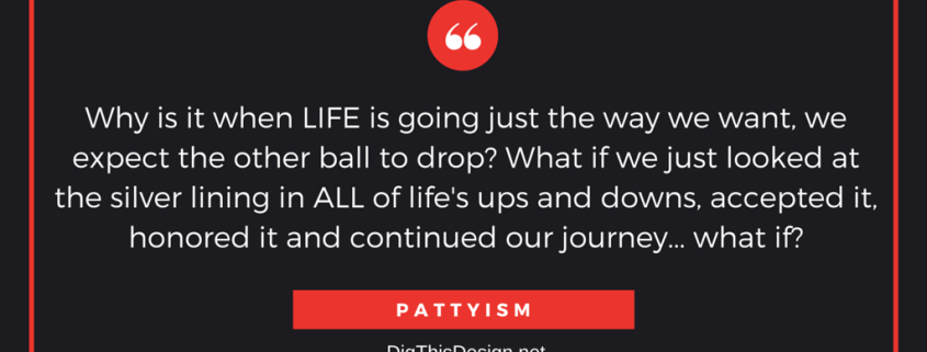 Why is it when LIFE is going just the way we want, we expect the other ball to drop? What if we just looked at the silver lining in ALL of life's ups and downs, accepted it, honored it and continued our journey... what if? PATTYISM