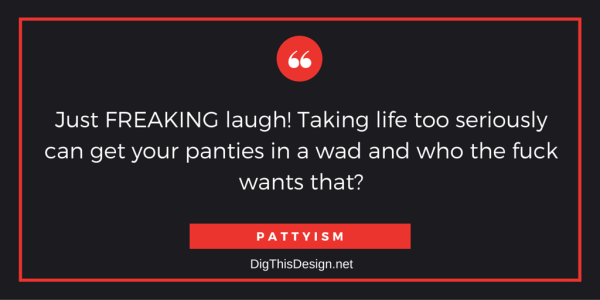 Just FREAKING laugh! Taking life too seriously can get your panties in a wad and who the fuck wants that?PATTYISM