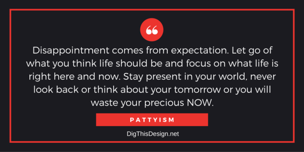 Disappointment comes from expectation. Let go of what you think life should be and focus on what life is right here and now. Stay present in your world, never look back or think about your tomorrow or you will waste your precious NOW.PATTYISM