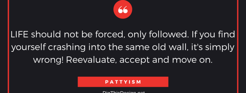 LIFE should not be forced, only followed. If you find yourself crashing into the same old wall, it's simply wrong! Reevaluate, accept and move on. PATTYISM