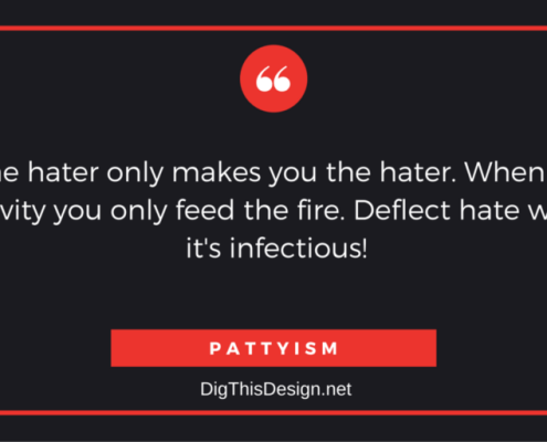 Hating the hater only makes you the hater. When you react to negativity you only feed the fire. Deflect hate with LOVE, it's infectious! PATTYISM