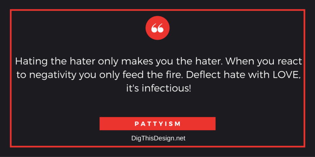 Hating the hater only makes you the hater. When you react to negativity you only feed the fire. Deflect hate with LOVE, it's infectious! PATTYISM