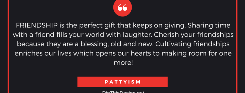 FRIENDSHIP is the perfect gift that keeps on giving. Sharing time with a friend fills your world with laughter. Cherish your friendships because they are a blessing, old and new. Cultivating friendships enriches our lives which opens our hearts to making room for one more! PATTYISM