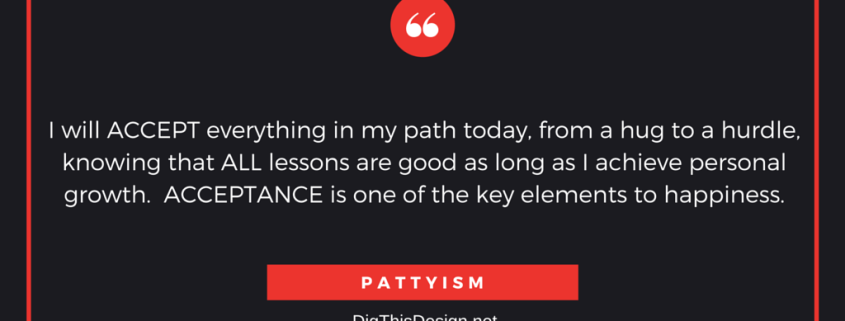 I will ACCEPT everything in my path today, from a hug to a hurdle, knowing that ALL lessons are good as long as I achieve personal growth. ACCEPTANCE is one of the key elements to happiness.PATTYISM