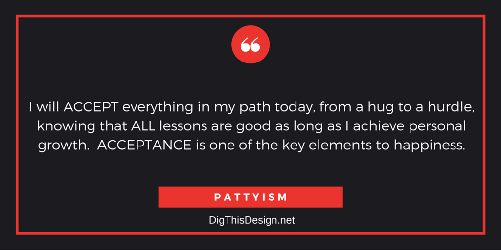 I will ACCEPT everything in my path today, from a hug to a hurdle, knowing that ALL lessons are good as long as I achieve personal growth. ACCEPTANCE is one of the key elements to happiness.PATTYISM
