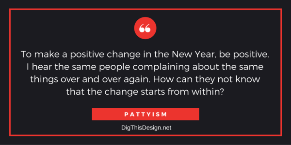 To make a positvie change in the New Year, be positive. I hear the same people complaining about the same things over and over again. How can they not know that the change starts from within? PATTYISM