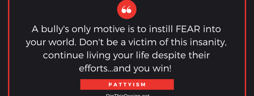 A bully's only motive is to instill FEAR into your world. Don't be a victim of this insanity, continue living your life despite their efforts...and you win! PATTYISM