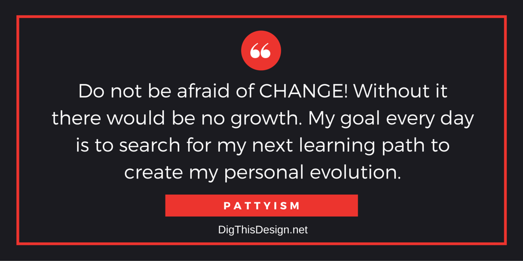 Do not be afraid of CHANGE! Without it there would be no growth. My goal every day is to search for my next learning path to create my personal evolution.