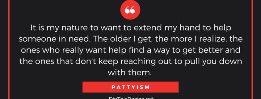It is my nature to want to extend my hand to help someone in need. The older I get, the more I realize, the ones who really want help find a way to get better and the ones that don't keep reaching out to pull you down with them.