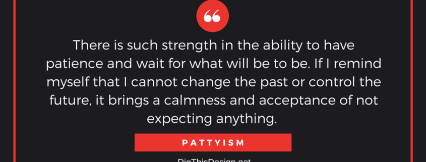 There is such strength in the ability to have patience and wait for what will be to be. If I remind myself that I cannot change the past or control the future, it brings a calmness and acceptance of not expecting anything.